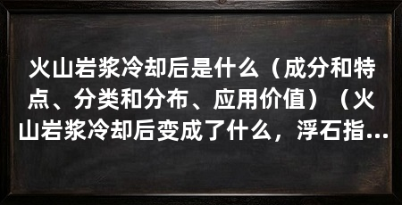 火山岩浆冷却后是什么(成分和特点、分类和分布、应用价值)(火山岩浆冷却后变成了什么,浮石指火山喷发后形成的一种矿物质