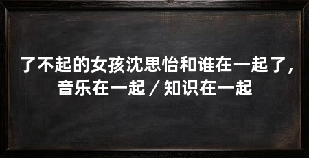 了不起的女孩沈思怡和谁在一起了，音乐在一起／知识在一起