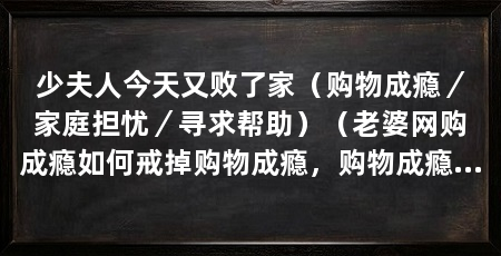 少夫人今天又败了家(购物成瘾/家庭担忧/寻求帮助)(老婆网购成瘾如何戒掉购物成瘾,购物成瘾是一种心理问题