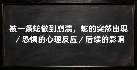 被一条蛇做到崩溃，蛇的突然出现／恐惧的心理反应／后续的影响