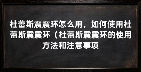 杜蕾斯震震环怎么用，如何使用杜蕾斯震震环（杜蕾斯震震环的使用方法和注意事项
