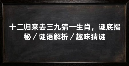 十二归来去三九猜一生肖,谜底揭秘/谜语解析/趣味猜谜
