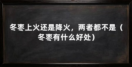 冬枣上火还是降火，两者都不是（冬枣有什么好处）