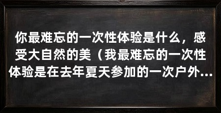 你最难忘的一次性体验是什么，感受大自然的美（我最难忘的一次性体验是在去年夏天参加的一次户外拓展活动