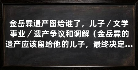 金岳霖遗产留给谁了,儿子/文学事业/遗产争议和调解(金岳霖的遗产应该留给他的儿子,最终决定将金岳霖的遗产留给他的儿子