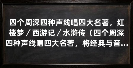 四个周深四种声线唱四大名著,红楼梦/西游记/水浒传(四个周深四种声线唱四大名著,将经典与音乐相融合,展现了文学与音乐的完美结合