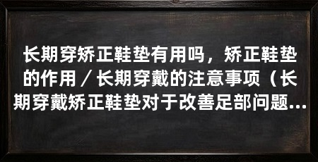 长期穿矫正鞋垫有用吗,矫正鞋垫的作用/长期穿戴的注意事项(长期穿戴矫正鞋垫对于改善足部问题和脚步姿态具有一定的作用
