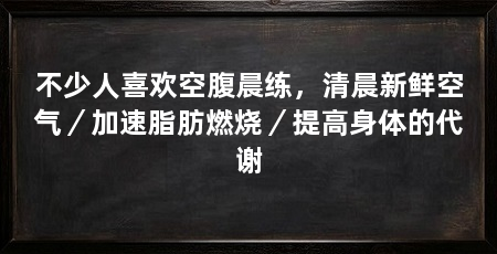 不少人喜欢空腹晨练,清晨新鲜空气/加速脂肪燃烧/提高身体的代谢