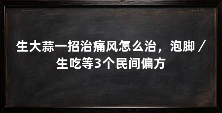 生大蒜一招治痛风怎么治,泡脚/生吃等3个民间偏方