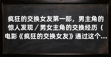 疯狂的交换女友第一部，男主角的惊人发现／男女主角的交换经历（电影《疯狂的交换女友》通过这个故事探讨了交换、欲望和人性的主题