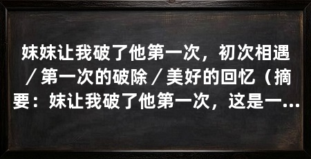 妺妺让我破了他第一次,初次相遇/第一次的破除/美好的回忆(摘要:妺让我破了他第一次,这是一个我永远难以忘记的经历