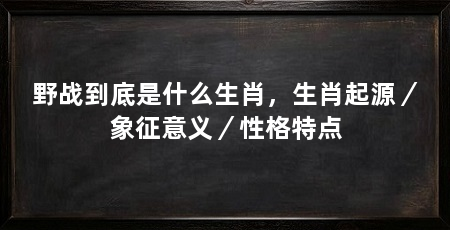 野战到底是什么生肖,生肖起源/象征意义/性格特点
