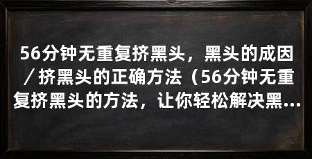 56分钟无重复挤黑头,黑头的成因/挤黑头的正确方法(56分钟无重复挤黑头的方法,让你轻松解决黑头问题