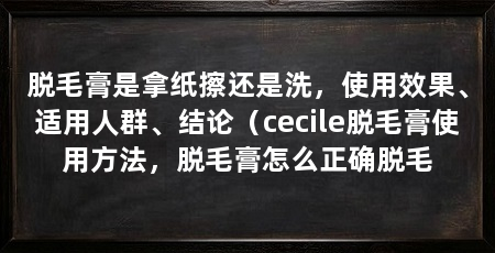 脱毛膏是拿纸擦还是洗，使用效果、适用人群、结论（cecile脱毛膏使用方法，脱毛膏怎么正确脱毛