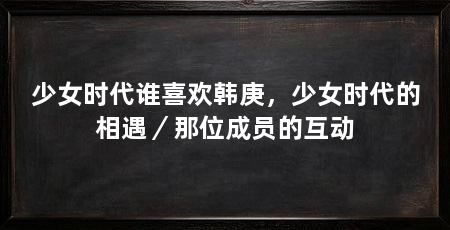 少女时代谁喜欢韩庚，少女时代的相遇／那位成员的互动