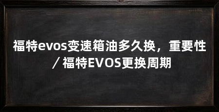 福特evos变速箱油多久换,重要性/福特EVOS更换周期