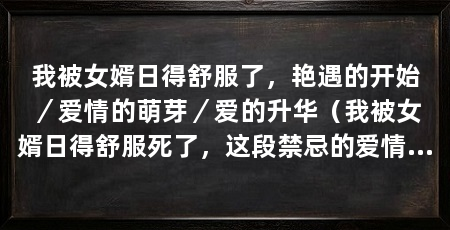 我被女婿日得舒服了,艳遇的开始/爱情的萌芽/爱的升华(我被女婿日得舒服死了,这段禁忌的爱情将永远留在心底