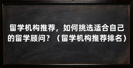 留学机构推荐,如何挑选适合自己的留学顾问?(留学机构推荐排名)