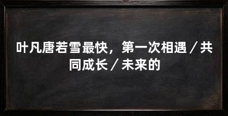 叶凡唐若雪最快，第一次相遇／共同成长／未来的