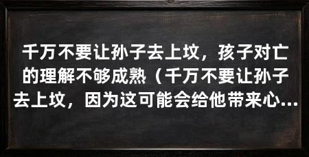 千万不要让孙子去上坟，孩子对亡的理解不够成熟（千万不要让孙子去上坟，因为这可能会给他带来心理和身体上的伤害
