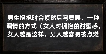 男生抱抱时会顶然后弯着腰，一种调情的方式（女人对拥抱的甜蜜感，女人越是这样，男人越容易被点燃