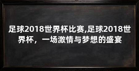 足球2018世界杯比赛,足球2018世界杯，一场激情与梦想的盛宴