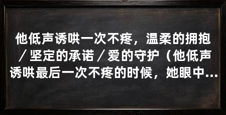 他低声诱哄一次不疼，温柔的拥抱／坚定的承诺／爱的守护（他低声诱哄最后一次不疼的时候，她眼中的泪水终于止住