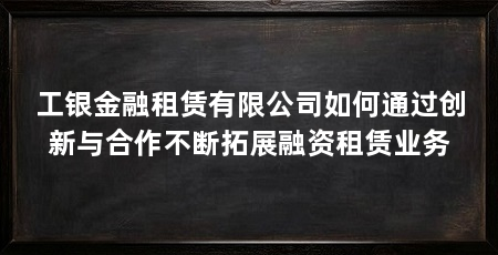 工银金融租赁有限公司如何通过创新与合作不断拓展融资租赁业务
