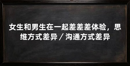 女生和男生在一起差差差体验，思维方式差异／沟通方式差异