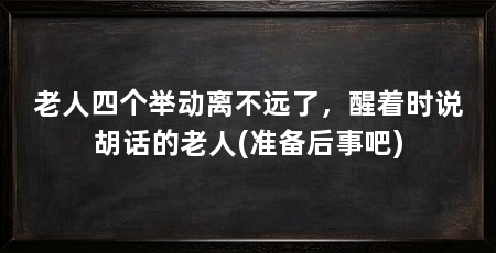 老人四个举动离不远了,醒着时说胡话的老人(准备后事吧)