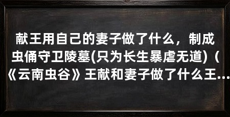 献王用自己的妻子做了什么,制成虫俑守卫陵墓(只为长生暴虐无道)(《云南虫谷》王献和妻子做了什么王献和他的妻子做了什么