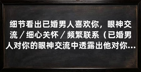 细节看出已婚男人喜欢你，眼神交流／细心关怀／频繁联系（已婚男人对你的眼神交流中透露出他对你的喜欢，他会频繁联系
