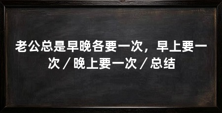 老公总是早晚各要一次,早上要一次/晚上要一次/总结