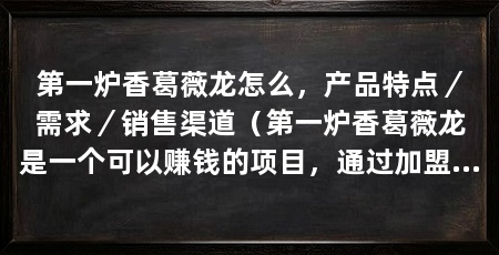 第一炉香葛薇龙怎么，产品特点／需求／销售渠道（第一炉香葛薇龙是一个可以赚钱的项目，通过加盟或者代理销售推广