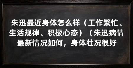 朱迅最近身体怎么样（工作繁忙、生活规律、积极心态）（朱迅病情最新情况如何，身体壮况很好