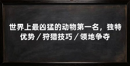 世界上最凶猛的动物第一名,独特优势/狩猎技巧/领地争夺