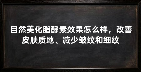 自然美化脂酵素效果怎么样，改善皮肤质地、减少皱纹和细纹