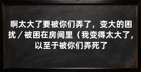 啊太大了要被你们弄了,变大的困扰/被困在房间里(我变得太大了,以至于被你们弄死了