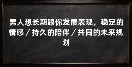 男人想长期跟你发展表现,稳定的情感/持久的陪伴/共同的未来规划