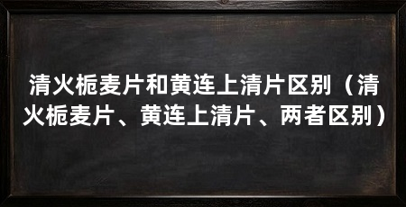 清火栀麦片和黄连上清片区别（清火栀麦片、黄连上清片、两者区别）
