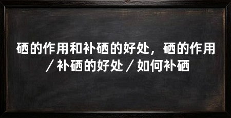 硒的作用和补硒的好处，硒的作用／补硒的好处／如何补硒