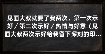 见面大叔就要了我两次，第一次示好／第二次示好／热情与好意（见面大叔两次示好给我留下深刻的印象，让我感到有些意外