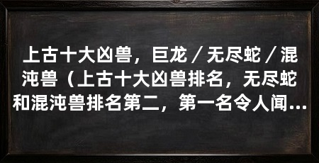 上古十大凶兽,巨龙/无尽蛇/混沌兽(上古十大凶兽排名,无尽蛇和混沌兽排名第二,第一名令人闻风丧胆