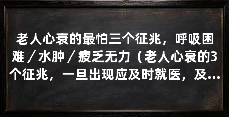 老人心衰的最怕三个征兆,呼吸困难/水肿/疲乏无力(老人心衰的3个征兆,一旦出现应及时就医,及时就医