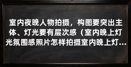室内夜晚人物拍摄,构图要突出主体、灯光要有层次感(室内晚上灯光氛围感照片怎样拍摄室内晚上灯光氛围感照片