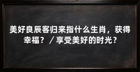 美好良辰客归来指什么生肖，获得幸福？／享受美好的时光？