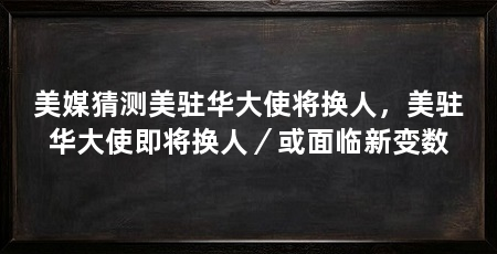 美媒猜测美驻华大使将换人，美驻华大使即将换人／或面临新变数
