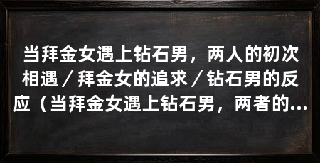 当拜金女遇上钻石男，两人的初次相遇／拜金女的追求／钻石男的反应（当拜金女遇上钻石男，两者的碰撞将会产生怎样的火花呢