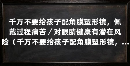 千万不要给孩子配角膜塑形镜，佩戴过程痛苦／对眼睛健康有潜在风险（千万不要给孩子配角膜塑形镜，对孩子的眼睛健康有潜在风险