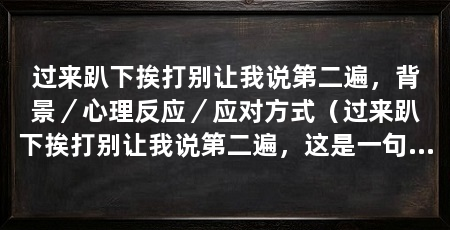过来趴下挨打别让我说第二遍,背景/心理反应/应对方式(过来趴下挨打别让我说第二遍,这是一句形容被人命令而不敢反抗的俚语